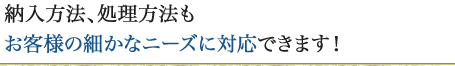 納入方法、処理方法もお客様の細かなニーズに対応できます！