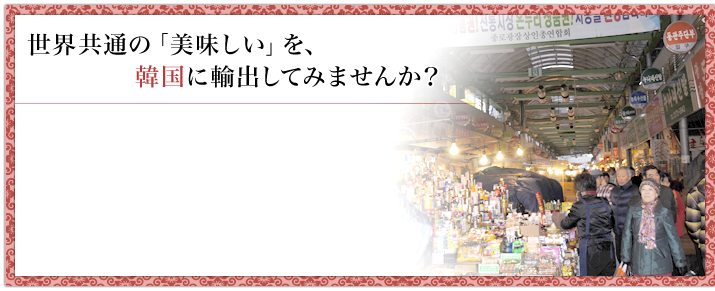 世界共通の「美味しい」を、 韓国に輸出してみませんか？ 