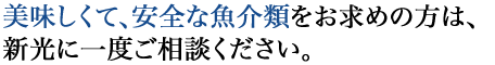 美味しくて、安全な魚介類をお求めの方は、新光に一度ご相談ください。